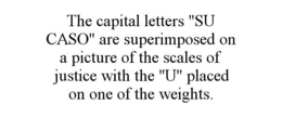 THE CAPITAL LETTERS "SU CASO" ARE SUPERIMPOSED ON A PICTURE OF THE SCALES OF JUSTICE WITH THE "U" PLACED ON ONE OF THE WEIGHTS. trademark