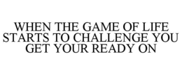 WHEN THE GAME OF LIFE STARTS TO CHALLENGE YOU GET YOUR READY ON trademark