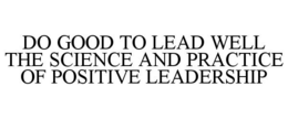 DO GOOD TO LEAD WELL THE SCIENCE AND PRACTICE OF POSITIVE LEADERSHIP trademark