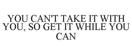 YOU CAN'T TAKE IT WITH YOU, SO GET IT WHILE YOU CAN trademark