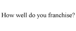 HOW WELL DO YOU FRANCHISE? trademark