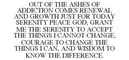 OUT OF THE ASHES OF ADDICTION COMES RENEWAL AND GROWTH JUST FOR TODAY SERENITY PEACE GOD, GRANT ME THE SERENITY TO ACCEPT THE THINGS I CANNOT CHANGE, COURAGE TO CHANGE THE THINGS I CAN, AND WISDOM TO KNOW THE DIFFERENCE. trademark