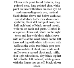 CLOWN WITH GAUNT FACIAL FEATURES, LONG POINTED NOSE, LONG POINTED CHIN, WHITE PAINT ON FACE WITH BLACK ON EACH EYE LID AND SURROUNDING EACH EYE, VERTICAL BLACK DASHES ABOVE AND BELOW EACH EYE, INVERTED BLACK HALF CIRLES ABOVE EACH EYEBROW, BLACK DOT ON TIP OF NOSE, ONE HALF INCH BAND OF BLACK AROUND MOUTH, WITH RED ON TEETH AND GUMS. CLOTHED IN ONE PIECE CLOWN SUIT, WHITE ON THE RIGHT TORSO AND LEG WITH BLACK RIGHT SLEEVE WITH RUFFLE AT THE WRIST, BLACK ON THE LEFT TORSO AND LEG WITH WHITE LEFT SLEEVE WITH RUFFLE AT THE WRIST, TWO BLACK POM PONS DOWN MIDDLE OF CHEST, ONE WHITE NECK RUFFLE OVER A SECOND BLACK NECK RUFFLE, SKIN TIGHT WHITE HOOD, TINY BLACK TOP HAT TILTED TO THE LEFT ON HEAD, WHITE GLOVES WITH THE FINGER TIPS CUT OFF, BLACK CLOWN SHOES. trademark