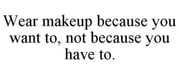 WEAR MAKEUP BECAUSE YOU WANT TO, NOT BECAUSE YOU HAVE TO. trademark