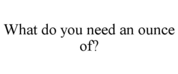 WHAT DO YOU NEED AN OUNCE OF? trademark