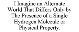 I IMAGINE AN ALTERNATE WORLD THAT DIFFERS ONLY BY THE PRESENCE OF A SINGLE HYDROGEN MOLECULE OR PHYSICAL PROPERTY. trademark