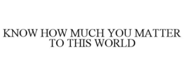 KNOW HOW MUCH YOU MATTER TO THIS WORLD trademark