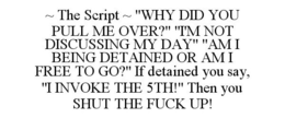 ~ THE SCRIPT ~ "WHY DID YOU PULL ME OVER?" "I'M NOT DISCUSSING MY DAY" "AM I BEING DETAINED OR AM I FREE TO GO?" IF DETAINED YOU SAY, "I INVOKE THE 5TH!" THEN YOU SHUT THE FUCK UP! trademark