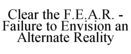 CLEAR THE F.E.A.R. - FAILURE TO ENVISION AN ALTERNATE REALITY trademark