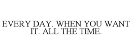 EVERY DAY. WHEN YOU WANT IT. ALL THE TIME. trademark