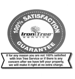 IRON TREE SERVICE 100% SATISFACTION GUARANTEE IF FOR ANY REASON YOU ARE NOT 100% SATISFIED WITH IRON TREE SERVICE  OR IF THERE IS ANY CONCERN AFTER WE HAVE LEFT YOUR PROPERTY, WE WILL MAKE IT RIGHT AT NO EXTRA CHARGE. trademark