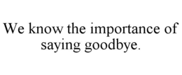 WE KNOW THE IMPORTANCE OF SAYING GOODBYE. trademark
