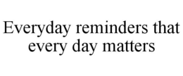 EVERYDAY REMINDERS THAT EVERY DAY MATTERS trademark