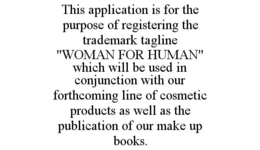 THIS APPLICATION IS FOR THE PURPOSE OF REGISTERING THE TRADEMARK TAGLINE "WOMAN FOR HUMAN" WHICH WILL BE USED IN CONJUNCTION WITH OUR FORTHCOMING LINE OF COSMETIC PRODUCTS AS WELL AS THE PUBLICATION OF OUR MAKE UP BOOKS. trademark