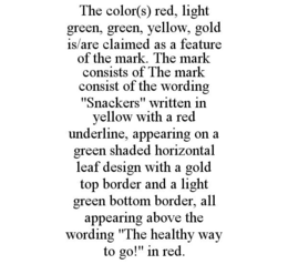 THE COLOR(S) RED, LIGHT GREEN, GREEN, YELLOW, GOLD IS/ARE CLAIMED AS A FEATURE OF THE MARK. THE MARK CONSISTS OF THE MARK CONSIST OF THE WORDING "SNACKERS" WRITTEN IN YELLOW WITH A RED UNDERLINE, APPEARING ON A GREEN SHADED HORIZONTAL LEAF DESIGN WITH A GOLD TOP BORDER AND A LIGHT GREEN BOTTOM BORDER, ALL APPEARING ABOVE THE WORDING "THE HEALTHY WAY TO GO!" IN RED. trademark