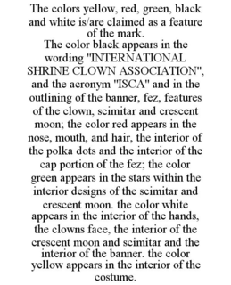 THE COLORS YELLOW, RED, GREEN, BLACK AND WHITE IS/ARE CLAIMED AS A FEATURE OF THE MARK. THE COLOR BLACK APPEARS IN THE WORDING "INTERNATIONAL SHRINE CLOWN ASSOCIATION", AND THE ACRONYM "ISCA" AND IN THE OUTLINING OF THE BANNER, FEZ, FEATURES OF THE CLOWN, SCIMITAR AND CRESCENT MOON; THE COLOR RED APPEARS IN THE NOSE, MOUTH, AND HAIR, THE INTERIOR OF THE POLKA DOTS AND THE INTERIOR OF THE CAP PORTION OF THE FEZ; THE COLOR GREEN APPEARS IN THE STARS WITHIN THE INTERIOR DESIGNS OF THE SCIMITAR AND CRESCENT MOON. THE COLOR WHITE APPEARS IN THE INTERIOR OF THE HANDS, THE CLOWNS FACE, THE INTERIOR OF THE CRESCENT MOON AND SCIMITAR AND THE INTERIOR OF THE BANNER. THE COLOR YELLOW APPEARS IN THE INTERIOR OF THE COSTUME. trademark