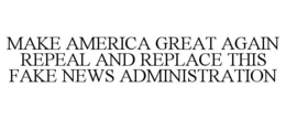 MAKE AMERICA GREAT AGAIN REPEAL AND REPLACE THIS FAKE NEWS ADMINISTRATION trademark