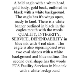 A BALD EAGLE WITH A WHITE HEAD, GOLD BODY, GOLD BEAK, OUTLINED IN BLACK WITH A WHITE BACKGROUND. THE EAGLE HAS IT'S WINGS OPEN, READY TO LAND. THERE IS A WHITE BANNER OUTLINED IN BLACK IN THE EAGLES MOUTH WITH THE WORDS QUALITY, INTEGRITY, SERVICE, DEPENDABILITY IN BLUE INK WITH 4 RED STARS . THE EAGLE IS ALSO SUPERIMPOSED OVER TWO OVAL SHAPES WITH A WHITE BACKGROUND AND BLUE OUTLINE. THE SECOND OVAL SHAPE HAS THE WORDS FCS FACILITY SERVICES IN BLUE INK WITH A WHITE BACKGROUND trademark