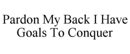 PARDON MY BACK I HAVE GOALS TO CONQUER trademark