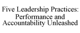FIVE LEADERSHIP PRACTICES: PERFORMANCE AND ACCOUNTABILITY UNLEASHED trademark