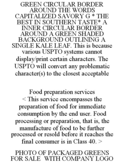 GREEN CIRCULAR BORDER AROUND THE WORDS CAPITALIZED SAVORY G * THE BEST IN SOUTHERN TASTE* A INNER CIRCULAR BORDER AROUND A GREEN SHADED BACKGROUND OUTLINING A SINGLE KALE LEAF. THIS IS BECAUSE VARIOUS USPTO SYSTEMS CANNOT DISPLAY/PRINT CERTAIN CHARACTERS. THE USPTO WILL CONVERT ANY PROBLEMATIC CHARACTER(S) TO THE CLOSEST ACCEPTABLE FOOD PREPARATION SERVICES < THIS SERVICE ENCOMPASSES THE PREPARATION OF FOOD FOR IMMEDIATE CONSUMPTION BY THE END USER. FOOD PROCESSING OR PREPARATION, THAT IS, THE MANUFACTURE OF FOOD TO BE FURTHER PROCESSED OR RESOLD BEFORE IT REACHES THE FINAL CONSUMER IS IN CLASS 40. > PHOTO OF PACKAGED GREENS FOR SALE WITH COMPANY LOGO trademark
