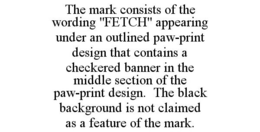 THE MARK CONSISTS OF THE WORDING "FETCH" APPEARING UNDER AN OUTLINED PAW-PRINT DESIGN THAT CONTAINS A CHECKERED BANNER IN THE MIDDLE SECTION OF THE PAW-PRINT DESIGN. THE BLACK BACKGROUND IS NOT CLAIMED AS A FEATURE OF THE MARK. trademark