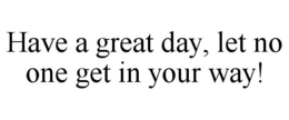 HAVE A GREAT DAY, LET NO ONE GET IN YOUR WAY! trademark