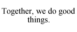 TOGETHER, WE DO GOOD THINGS. trademark