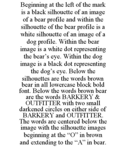 BEGINNING AT THE LEFT OF THE MARK IS A BLACK SILHOUETTE OF AN IMAGE OF A BEAR PROFILE AND WITHIN THE SILHOUETTE OF THE BEAR PROFILE IS A WHITE SILHOUETTE OF AN IMAGE OF A DOG PROFILE. WITHIN THE BEAR IMAGE IS A WHITE DOT REPRESENTING THE BEAR'S EYE. WITHIN THE DOG IMAGE IS A BLACK DOT REPRESENTING THE DOG'S EYE. BELOW THE SILHOUETTES ARE THE WORDS BROWN BEAR IN ALL LOWERCASE BLOCK BOLD FONT. BELOW THE WORDS BROWN BEAR ARE THE WORDS BARKERY & OUTFITTER WITH TWO SMALL DARKENED CIRCLES ON EITHER SIDE OF BARKERY AND OUTFITTER. THE WORDS ARE CENTERED BELOW THE IMAGE WITH THE SILHOUETTE IMAGES BEGINNING AT THE "O" IN BROWN AND EXTENDING TO THE "A" IN BEAR. trademark