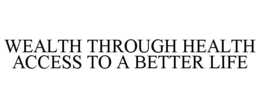 WEALTH THROUGH HEALTH ACCESS TO A BETTER LIFE trademark