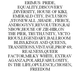 ERIMUS: PRIDE, EQUALITY,DISCOVERY ,DIVERSITY, HOUSE OF KIKI, EMERALD CITY, INCLUSION ,STONEWALL ,SHADE , FIERCE, ANDROGYNY,REVOLUTION,RAINBOW,HOUSE OF ZIE-HIR,ON THE PIER, TRUTH,UNITY, VICTORIOUS,LEGENDARY,BALLROOM BLISS,KINGS AND QUEENS, TRANSITIONS,VINTA'GE,PROP 69, REALNESS,QUEER FACTOR,MILKY WHITE, EXTRAVAGANZA,POLARI,FABULOSITY, IN THE LIFE,OPULENCE,CHOSEN, FREEDOM trademark