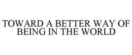 TOWARD A BETTER WAY OF BEING IN THE WORLD trademark