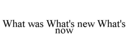 WHAT WAS WHAT'S NEW WHAT'S NOW trademark