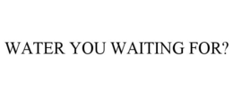 WATER YOU WAITING FOR? trademark