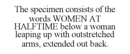 THE SPECIMEN CONSISTS OF THE WORDS WOMEN AT HALFTIME BELOW A WOMAN LEAPING UP WITH OUTSTRETCHED ARMS, EXTENDED OUT BACK. trademark