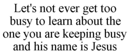 LET'S NOT EVER GET TOO BUSY TO LEARN ABOUT THE ONE YOU ARE KEEPING BUSY AND HIS NAME IS JESUS trademark