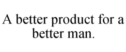 A BETTER PRODUCT FOR A BETTER MAN. trademark