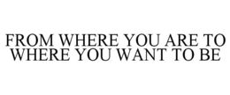 FROM WHERE YOU ARE TO WHERE YOU WANT TOBE trademark