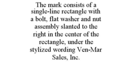 THE MARK CONSISTS OF A SINGLE-LINE RECTANGLE WITH A BOLT, FLAT WASHER AND NUT ASSEMBLY SLANTED TO THE RIGHT IN THE CENTER OF THE RECTANGLE, UNDER THE STYLIZED WORDING VEN-MAR SALES, INC. trademark