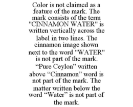 COLOR IS NOT CLAIMED AS A FEATURE OF THE MARK. THE MARK CONSISTS OF THE TERM "CINNAMON WATER" IS WRITTEN VERTICALLY ACROSS THE LABEL IN TWO LINES. THE CINNAMON IMAGE SHOWN NEXT TO THE WORD "WATER" IS NOT PART OF THE MARK. "PURE CEYLON" WRITTEN ABOVE "CINNAMON" WORD IS NOT PART OF THE MARK. THE MATTER WRITTEN BELOW THE WORD "WATER" IS NOT PART OF THE MARK. trademark