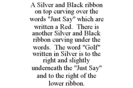 A SILVER AND BLACK RIBBON ON TOP CURVING OVER THE WORDS "JUST SAY" WHICH ARE WRITTEN A RED. THERE IS ANOTHER SILVER AND BLACK RIBBON CURVING UNDER THE WORDS. THE WORD "GOLF" WRITTEN IN SILVER IS TO THE RIGHT AND SLIGHTLY UNDERNEATH THE "JUST SAY" AND TO THE RIGHT OF THE LOWER RIBBON. trademark