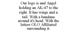 OUR LOGO IS AND ANGEL HOLDING AN AK-47 TO THE RIGHT. IT HAS WINGS AND A TAIL. WITH A BANDANA AROUND IT'S HEAD. WITH THE LETTERS OLO AFFILIATED SURROUNDING IT. trademark