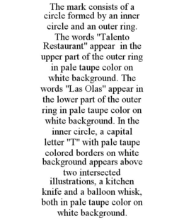 THE MARK CONSISTS OF A CIRCLE FORMED BY AN INNER CIRCLE AND AN OUTER RING. THE WORDS "TALENTO RESTAURANT" APPEAR IN THE UPPER PART OF THE OUTER RING IN PALE TAUPE COLOR ON WHITE BACKGROUND. THE WORDS "LAS OLAS" APPEAR IN THE LOWER PART OF THE OUTER RING IN PALE TAUPE COLOR ON WHITE BACKGROUND. IN THE INNER CIRCLE, A CAPITAL LETTER "T" WITH PALE TAUPE COLORED BORDERS ON WHITE BACKGROUND APPEARS ABOVE TWO INTERSECTED ILLUSTRATIONS, A KITCHEN KNIFE AND A BALLOON WHISK, BOTH IN PALE TAUPE COLOR ON WHITE BACKGROUND. trademark