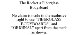 THE ROCKET A FIBERGLASS BODYBOARD NO CLAIM IS MADE TO THE EXCLUSIVE RIGHT TO USE "FIBERGLASS BODYBOARDS" AND "ORIGINAL" APART FROM THE MARK AS SHOWN. trademark