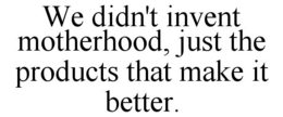 WE DIDN'T INVENT MOTHERHOOD, JUST THE PRODUCTS THAT MAKE IT BETTER. trademark
