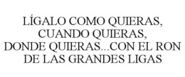 LÍGALO COMO QUIERAS, CUANDO QUIERAS, DONDE QUIERAS...CON EL RON DE LAS GRANDES LIGAS trademark