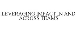 LEVERAGING IMPACT IN AND ACROSS TEAMS trademark