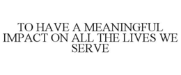 TO HAVE A MEANINGFUL IMPACT ON ALL THE LIVES WE SERVE trademark