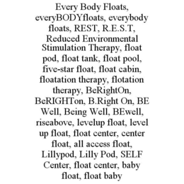 EVERY BODY FLOATS, EVERYBODYFLOATS, EVERYBODY FLOATS, REST, R.E.S.T, REDUCED ENVIRONMENTAL STIMULATION THERAPY, FLOAT POD, FLOAT TANK, FLOAT POOL, FIVE-STAR FLOAT, FLOAT CABIN, FLOATATION THERAPY, FLOTATION THERAPY, BERIGHTON, BERIGHTON, B.RIGHT ON, BE WELL, BEING WELL, BEWELL, RISEABOVE, LEVELUP FLOAT, LEVEL UP FLOAT, FLOAT CENTER, CENTER FLOAT, ALL ACCESS FLOAT, LILLYPOD, LILLY POD, SELF CENTER, FLOAT CENTER, BABY FLOAT, FLOAT BABY trademark