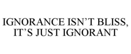 IGNORANCE ISN'T BLISS, IT'S JUST IGNORANT trademark